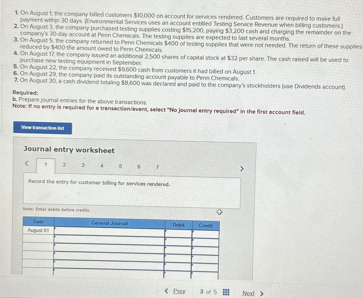 1. On August 1, the company billed customers $10,000 on account for services rendered. Customers are required to make full
payment within 30 days. (Environmental Services uses an account entitled Testing Service Revenue when billing customers.)
2. On August 3, the company purchased testing supplies costing $15,200, paying $3,200 cash and charging the remainder on the
company's 30-day account at Penn Chemicals. The testing supplies are expected to last several months.
3. On August 5, the company returned to Penn Chemicals $400 of testing supplies that were not needed. The return of these supplies
reduced by $400 the amount owed to Penn Chemicals.
4. On August 17, the company issued an additional 2,500 shares of capital stock at $32 per share. The cash raised will be used to
purchase new testing equipment in September.
5. On August 22, the company received $9,600 cash from customers it had billed on August 1.
6. On August 29, the company paid its outstanding account payable to Penn Chemicals.
7. On August 30, a cash dividend totaling $8,600 was declared and paid to the company's stockholders (use Dividends account).
Required:
b.
epare journal entries for the above transactions.
Note: If no entry is required for a transaction/event, select "No journal entry required" in the first account field.
View transaction list
Journal entry worksheet
1
2
3
Date
August 01
Note: Enter debits before credits.
4
5
Record the entry for customer billing for services rendered.
6
General Journal
7
Debit
Prev
Credit
3 of 5
www
www
www
Next >