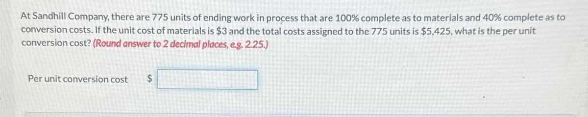 At Sandhill Company, there are 775 units of ending work in process that are 100% complete as to materials and 40% complete as to
conversion costs. If the unit cost of materials is $3 and the total costs assigned to the 775 units is $5,425, what is the per unit
conversion cost? (Round answer to 2 decimal places, e.g. 2.25.)
Per unit conversion cost
$