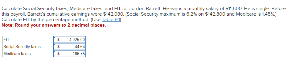 Calculate Social Security taxes, Medicare taxes, and FIT for Jordon Barrett. He earns a monthly salary of $11,500. He is single. Before
this payroll, Barrett's cumulative earnings were $142,080. (Social Security maximum is 6.2% on $142,800 and Medicare is 1.45%.)
Calculate FIT by the percentage method. (Use Table 9.1)
Note: Round your answers to 2 decimal places.
FIT
Social Security taxes
Medicare taxes
$ 4,025.00
$
44.64
$
166.75