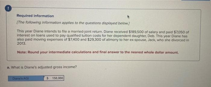 Required information
[The following information applies to the questions displayed below.]
This year Diane intends to file a married-joint return. Diane received $189.500 of salary and paid $7,050 of
interest on loans used to pay qualified tuition costs for her dependent daughter, Deb. This year Diane has
also paid moving expenses of $7.400 and $29,300 of alimony to her ex-spouse, Jack, who she divorced in
2013.
Note: Round your intermediate calculations and final answer to the nearest whole dollar amount.
a. What is Diane's adjusted gross income?
Diane's AGI
$ 158,966