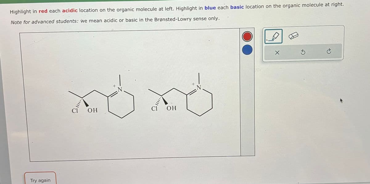 Highlight in red each acidic location on the organic molecule at left. Highlight in blue each basic location on the organic molecule at right.
Note for advanced students: we mean acidic or basic in the Brønsted-Lowry sense only.
Try again
OH
+
N
Cl
OH
N
X
3
C