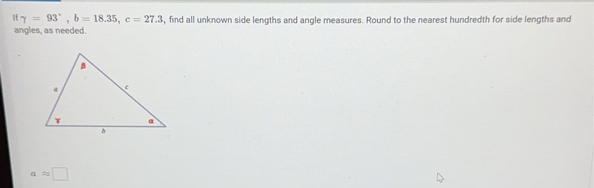 If y = 93˚, b = 18.35, c = 27.3, find all unknown side lengths and angle measures. Round to the nearest hundredth for side lengths and
angles, as needed.
an
a
Y
a