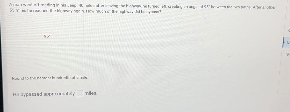 A man went off-roading in his Jeep. 40 miles after leaving the highway, he turned left, creating an angle of 95° between the two paths. After another
55 miles he reached the highway again. How much of the highway did he bypass?
95⁰
Round to the nearest hundredth of a mile.
He bypassed approximately
miles.
fo
Q
Qu