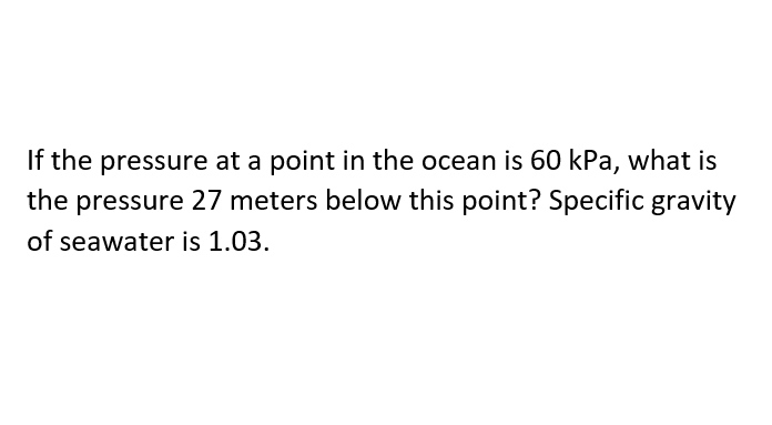 If the pressure at a point in the ocean is 60 kPa, what is
the pressure 27 meters below this point? Specific gravity
of seawater is 1.03.
