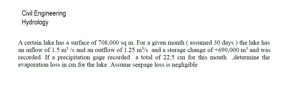 Civil Engineering
Hydrology
A certain lake has a surface of 708,000 sq m. For a given month ( assumed 30 days ) the lake has
an inflow of 1.5 m² /s and an outflow of 1.25 m/s and a storage change of +690,000 m and was
recorded. If a precipitation gage recorded a total of 22.5 cm for this month ,determine the
evaporation loss in cm for the lake .Assume seepage loss is negligible
