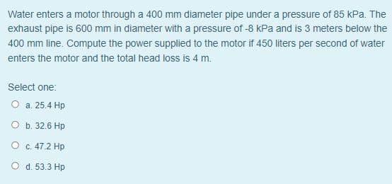 Water enters a motor through a 400 mm diameter pipe under a pressure of 85 kPa. The
exhaust pipe is 600 mm in diameter with a pressure of -8 kPa and is 3 meters below the
400 mm line. Compute the power supplied to the motor if 450 liters per second of water
enters the motor and the total head loss is 4 m.
Select one:
O a. 25.4 Hp
O b. 32.6 Hp
O C.47.2 Hp
O d. 53.3 Hp
