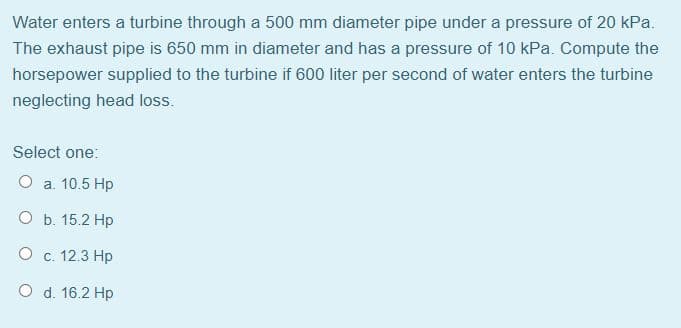 Water enters a turbine through a 500 mm diameter pipe under a pressure of 20 kPa.
The exhaust pipe is 650 mm in diameter and has a pressure of 10 kPa. Compute the
horsepower supplied to the turbine if 600 liter per second of water enters the turbine
neglecting head loss.
Select one:
O a. 10.5 Hp
O b. 15.2 Hp
O c. 12.3 Hp
O d. 16.2 Hp
