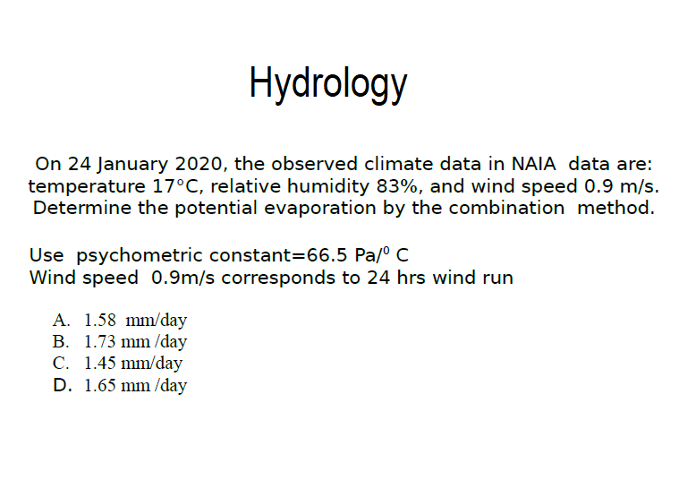 Hydrology
On 24 January 2020, the observed climate data in NAIA data are:
temperature 17°C, relative humidity 83%, and wind speed 0.9 m/s.
Determine the potential evaporation by the combination method.
Use psychometric constant=66.5 Pa/º C
Wind speed 0.9m/s corresponds to 24 hrs wind run
A. 1.58 mm/day
B. 1.73 mm /day
C. 1.45 mm/day
D. 1.65 mm /day
