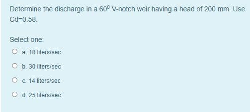 Determine the discharge in a 60° V-notch weir having a head of 200 mm. Use
Cd-0.58.
Select one:
O a. 18 liters/sec
O b. 30 liters/sec
O c. 14 liters/sec
O d. 25 liters/sec