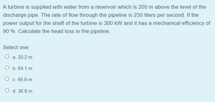 A turbine is supplied with water from a reservoir which is 200 m above the level of the
discharge pipe. The rate of flow through the pipeline is 250 liters per second. If the
power output for the shaft of the turbine is 300 kW and it has a mechanical efficiency of
90 %. Calculate the head loss in the pipeline.
Select one:
O a. 20.2 m
O b. 64.1 m
O c. 45.9 m
O d. 36.6 m
