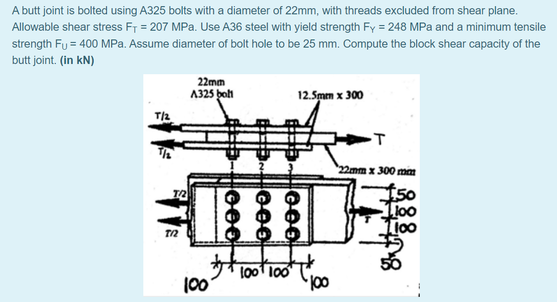 A butt joint is bolted using A325 bolts with a diameter of 22mm, with threads excluded from shear plane.
Allowable shear stress FT = 207 MPa. Use A36 steel with yield strength Fy = 248 MPa and a minimum tensile
strength Fu = 400 MPa. Assume diameter of bolt hole to be 25 mm. Compute the block shear capacity of the
butt joint. (in kN)
22mm
A325 balt
12.5mm x 300
T/2
22mm x 300 mm
50
Ti0o
T2
l001 100
100
