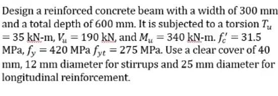 Design a reinforced concrete beam with a width of 300 mm
and a total depth of 600 mm. It is subjected to a torsion Tu
= 35 kN-m, V₂ = 190 kN, and Mu = 340 kN-m. f = 31.5
MPa, fy = 420 MPa fyt = 275 MPa. Use a clear cover of 40
mm, 12 mm diameter for stirrups and 25 mm diameter for
longitudinal reinforcement.