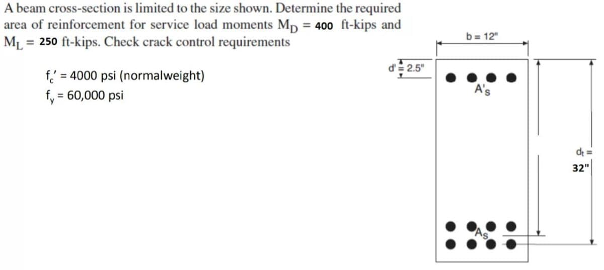 A beam cross-section is limited to the size shown. Determine the required
area of reinforcement for service load moments Mp = 400 ft-kips and
ML = 250 ft-kips. Check crack control requirements
f = 4000 psi (normalweight)
f, = 60,000 psi
d' = 2.5"
b= 12"
A's
d₁=
32"