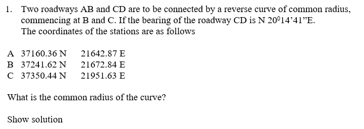 1. Two roadways AB and CD are to be connected by a reverse curve of common radius,
commencing at B and C. If the bearing of the roadway CD is N 20°1441"E.
The coordinates of the stations are as follows
A 37160.36 N
21642.87 E
B 37241.62 N
21672.84 E
C 37350.44 N
21951.63 E
What is the common radius of the curve?
Show solution
