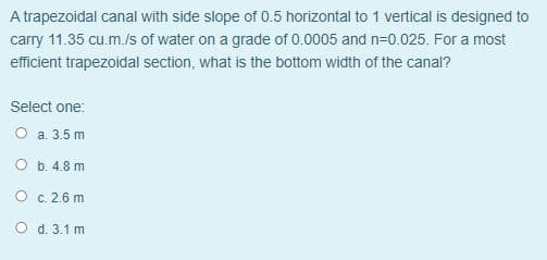 A trapezoidal canal with side slope of 0.5 horizontal to 1 vertical is designed to
carry 11.35 cu.m./s of water on a grade of 0.0005 and n=0.025. For a most
efficient trapezoidal section, what is the bottom width of the canal?
Select one:
O a. 3.5m
O b. 4.8 m
O c. 2.6 m
O d. 3.1 m