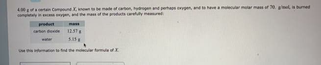 4.00 g of a certain Compound X, known to be made of carbon, hydrogen and perhaps oxygen, and to have a molecular molar mass of 70. g/mol, is burned
completely in excess oxygen, and the mass of the products carefully measured:
product
mass
carbon dioxide
12.57 g
water
5.15 g
Use this information to find the molecular formula of X.
