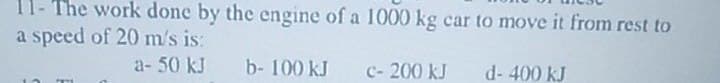 11- The work done by the engine of a 1000 kg car to move it from rest to
a speed of 20 m/s is:
a- 50 kJ
b- 100 kJ
d-400 kJ
c- 200 kJ