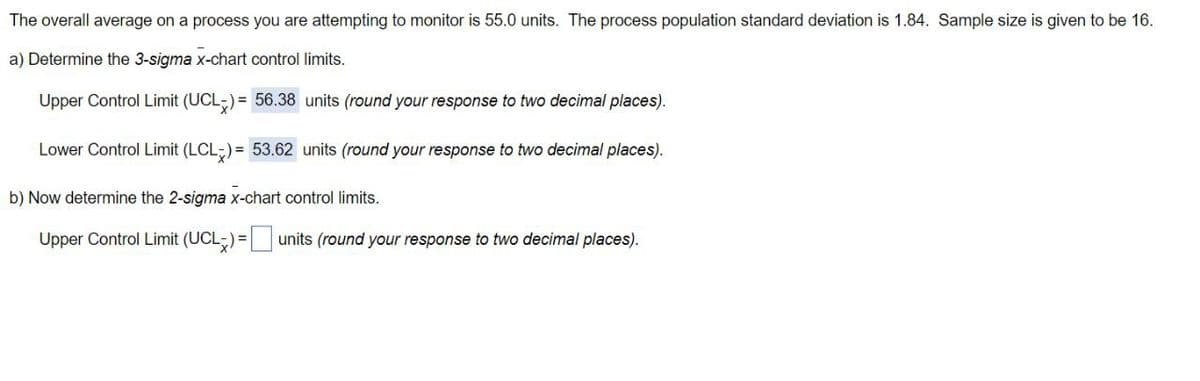 The overall average on a process you are attempting to monitor is 55.0 units. The process population standard deviation is 1.84. Sample size is given to be 16.
a) Determine the 3-sigma x-chart control limits.
Upper Control Limit (UCL) = 56.38 units (round your response to two decimal places).
Lower Control Limit (LCL) = 53.62 units (round your response to two decimal places).
b) Now determine the 2-sigma x-chart control limits.
Upper Control Limit (UCL) = units (round your response to two decimal places).