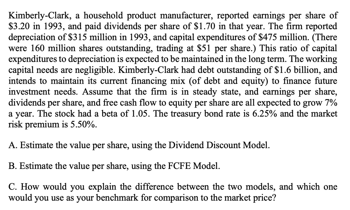 Kimberly-Clark, a household product manufacturer, reported earnings per share of
$3.20 in 1993, and paid dividends per share of $1.70 in that year. The firm reported
depreciation of $315 million in 1993, and capital expenditures of $475 million. (There
were 160 million shares outstanding, trading at $51 per share.) This ratio of capital
expenditures to depreciation is expected to be maintained in the long term. The working
capital needs are negligible. Kimberly-Clark had debt outstanding of $1.6 billion, and
intends to maintain its current financing mix (of debt and equity) to finance future
investment needs. Assume that the firm is in steady state, and earnings per share,
dividends per share, and free cash flow to equity per share are all expected to grow 7%
a year. The stock had a beta of 1.05. The treasury bond rate is 6.25% and the market
risk premium is 5.50%.
A. Estimate the value per share, using the Dividend Discount Model.
B. Estimate the value per share, using the FCFE Model.
C. How would you explain the difference between the two models, and which one
would you use as your benchmark for comparison to the market price?