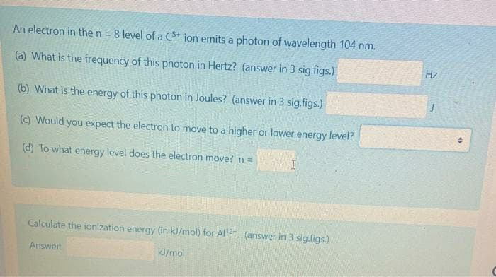 An electron in the n = 8 level of a C* ion emits a photon of wavelength 104 nm.
Hz
(a) What is the frequency of this photon in Hertz? (answer in 3 sig.figs.)
(b) What is the energy of this photon in Joules? (answer in 3 sig.figs.)
() Would you expect the electron to move to a higher or lower energy level?
(d) To what energy level does the electron move? n=
Calculate the ionization energy (in kl/mol) for Al2t. (answer in 3 sig.figs.)
Answer:
kl/mol
