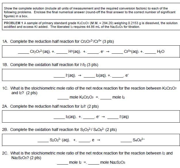 Show the complete solution (include all units of measurement and the required conversion factors) to each of the
following problems. Enclose the final numerical answer (round-off the final answer to the correct number of significant
figures) in a box.
PROBLEM 1 A sample of primary standard grade K:Cr:O7 (M.M. = 294.20) weighing 0.2153 g is dissolved, the solution
acidified and excess Kl added. The liberated lz requires 44.86 mL of the Na:S:O3 for titration.
1A. Complete the reduction half reaction for Cr2072/Cr+ (3 pts)
Cr2072 (aq). +.
H*(aq). +.
Cr**(aq). +.
H20
1B. Complete the oxidation half reaction for 1M2 (3 pts)
(aq).
2(aq). +.
e
1C. What is the stoichiometric mole ratio of the net redox reaction for the reaction between K2Cr207
and l2? (2 pts)
mole K2Cr207 =.
mole l2
2A. Complete the reduction half reaction for I2/t (2 pts)
12(aq). +.
(aq)
e
2B. Complete the oxidation half reaction for S2032/ S.Og? (2 pts)
S20 (aq).
S40,2-
20. What is the stoichiometric mole ratio of the net redox reaction for the reaction between l2 and
NazS203? (2 pts)
mole l2 =.
mole NazS203
