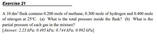 Exercise 21
A 10 dm flask contains 0.200 mole of methane, 0.300 mole of hydrogen and 0.400 mole
of nitrogen at 25°C. (a) What is the total pressure inside the flask? (b) What is the
partial pressure of each gas in the mixture?
[Answer: 2.23 kPa; 0.495 kPa; 0.744 kPa; 0.992 kPa]
