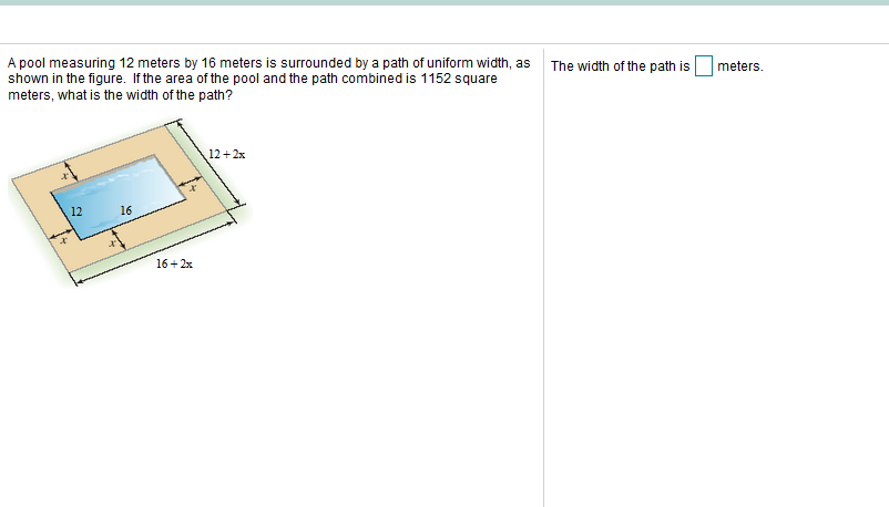 A pool measuring 12 meters by 16 meters is surrounded by a path of uniform width, as
shown in the figure. If the area of the pool and the path combined is 1152 square
meters, what is the width of the path?
The width of the path is
meters.
12+ 2x
12
16
it
16+ 2x
