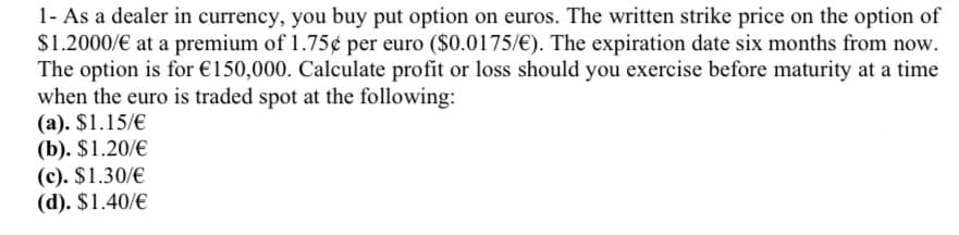 1- As a dealer in currency, you buy put option on euros. The written strike price on the option of
$1.2000/€ at a premium of 1.75¢ per euro ($0.0175/€). The expiration date six months from now.
The option is for €150,000. Calculate profit or loss should you exercise before maturity at a time
when the euro is traded spot at the following:
(a). $1.15/€
(b). $1.20/€
(c). $1.30/€
(d). $1.40/€
