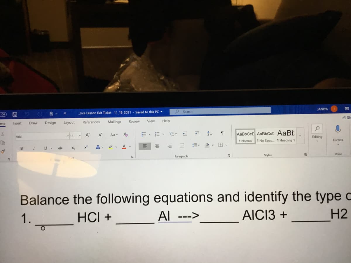 JANIYA
Saved to this PC -
P Search
Live Lesson Exit Ticket 11 18 2021
Of
A Sh
Design
Layout
References
Mailings
Review
View
Help
me
Insert
Draw
11 - A
21
AABBCCC AaBbCc[ AaBt
A"
Aav
Arial
Editing
1 Normal
1 No Spac. 1 Heading 1
Dictate
B
x
A -
Voice
Paragraph
Styles
Balance the following equations and identify the type c
Al
1.
HCI +
AICI3 +
Н2
