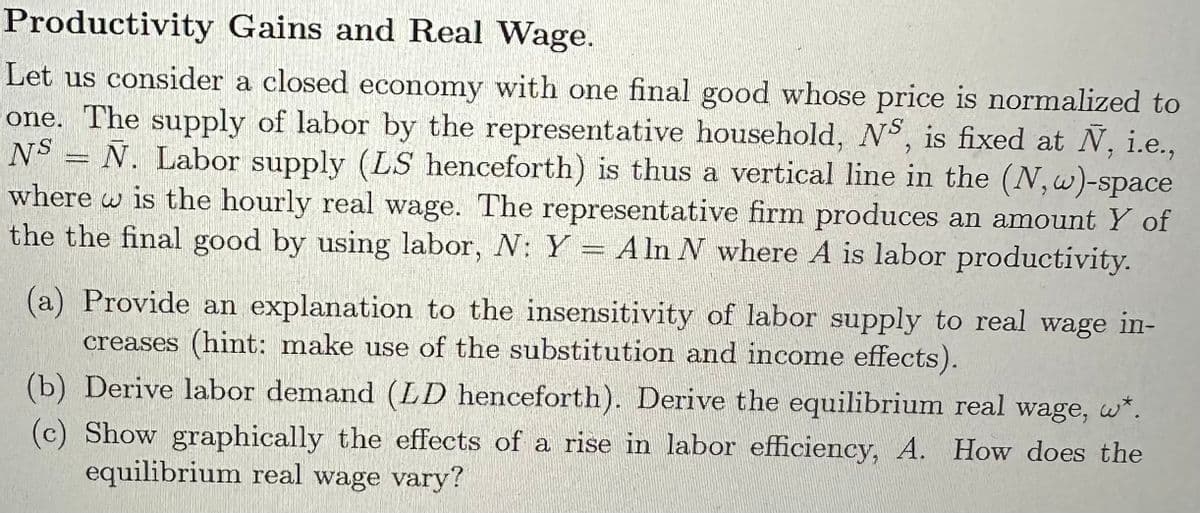 Productivity Gains and Real Wage.
Let us consider a closed economy with one final good whose price is normalized to
one. The supply of labor by the representative household, NS, is fixed at Ñ, i.e.,
NS = Ñ. Labor supply (LS henceforth) is thus a vertical line in the (N,w)-space
where w is the hourly real wage. The representative firm produces an amount Y of
the the final good by using labor, N: Y = A ln N where A is labor productivity.
(a) Provide an explanation to the insensitivity of labor supply to real wage in-
creases (hint: make use of the substitution and income effects).
(b) Derive labor demand (LD henceforth). Derive the equilibrium real wage, w*.
(c) Show graphically the effects of a rise in labor efficiency, A. How does the
equilibrium real wage vary?