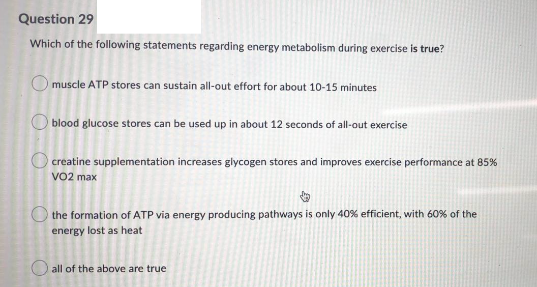 Question 29
Which of the following statements regarding energy metabolism during exercise is true?
O muscle ATP stores can sustain all-out effort for about 10-15 minutes
blood glucose stores can be used up in about 12 seconds of all-out exercise
creatine supplementation increases glycogen stores and improves exercise performance at 85%
VO2 max
O the formation of ATP via energy producing pathways is only 40% efficient, with 60% of the
energy lost as heat
O all of the above are true
