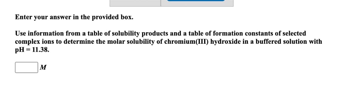 Enter your answer in the provided box.
Use information from a table of solubility products and a table of formation constants of selected
complex ions to determine the molar solubility of chromium(III) hydroxide in a buffered solution with
pH = 11.38.
M
