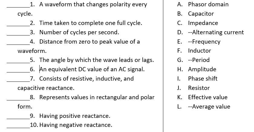 1. A waveform that changes polarity every
A. Phasor domain
В. Сарасitor
C. Impedance
cycle.
2. Time taken to complete one full cycle.
3. Number of cycles per second.
D. --Alternating current
E. --Frequency
F. Inductor
4. Distance from zero to peak value of a
waveform.
5. The angle by which the wave leads or lags.
G. --Period
6. An equivalent DC value of an AC signal.
7. Consists of resistive, inductive, and
H. Amplitude
I.
Phase shift
capacitive reactance.
J.
Resistor
8. Represents values in rectangular and polar
K. Effective value
form.
L. --Average value
9. Having positive reactance.
10. Having negative reactance.
