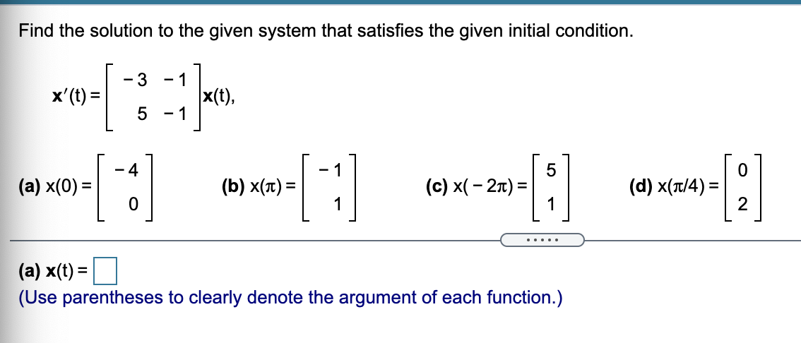 Find the solution to the given system that satisfies the given initial condition.
- 3
x'(t) =
5
- 1
x(t),
- 1
- 4
(a) x(0) =
(b) x(t) =
1
(c) x( - 27) =
(d) x(t/4) =
.....
(a) x(t) =
(Use parentheses to clearly denote the argument of each function.)
