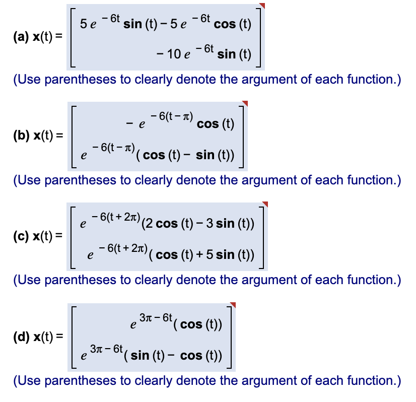 - 6t
5 e -bt sin (t) – 5 e-6t cos (t)
(a) x(t) =
- 10 e -6t sin (t)
(Use parentheses to clearly denote the argument of each function.)
- 6(t - T)
e
cos (t)
(b) x(t) =
- 6(t - T)
e
(cos (t) – sin (t))
(Use parentheses to clearly denote the argument of each function.)
- 6(t + 2x) (2 cos (t) – 3 sin (t))
e
(c) x(t) =
- 6(t + 2x)( cos (t) + 5 sin (t))
e
(Use parentheses to clearly denote the argument of each function.)
31- 6t( cos (t))
e
(d) x(t) =
3n - 6t,
e
"(sin (t) – cos (t))
(Use parentheses to clearly denote the argument of each function.)
