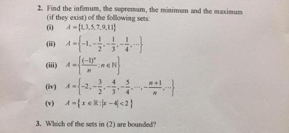 2. Find the infimum, the supremum, the minimum and the maximum
(if they exist) of the following sets:
(i) A = {1,3,5,7.9,11}
(-1)"
(iii) A
4.
2 3 4
(v) A={x eR:-4<2}
3. Which of the sets in (2) are bounded?
