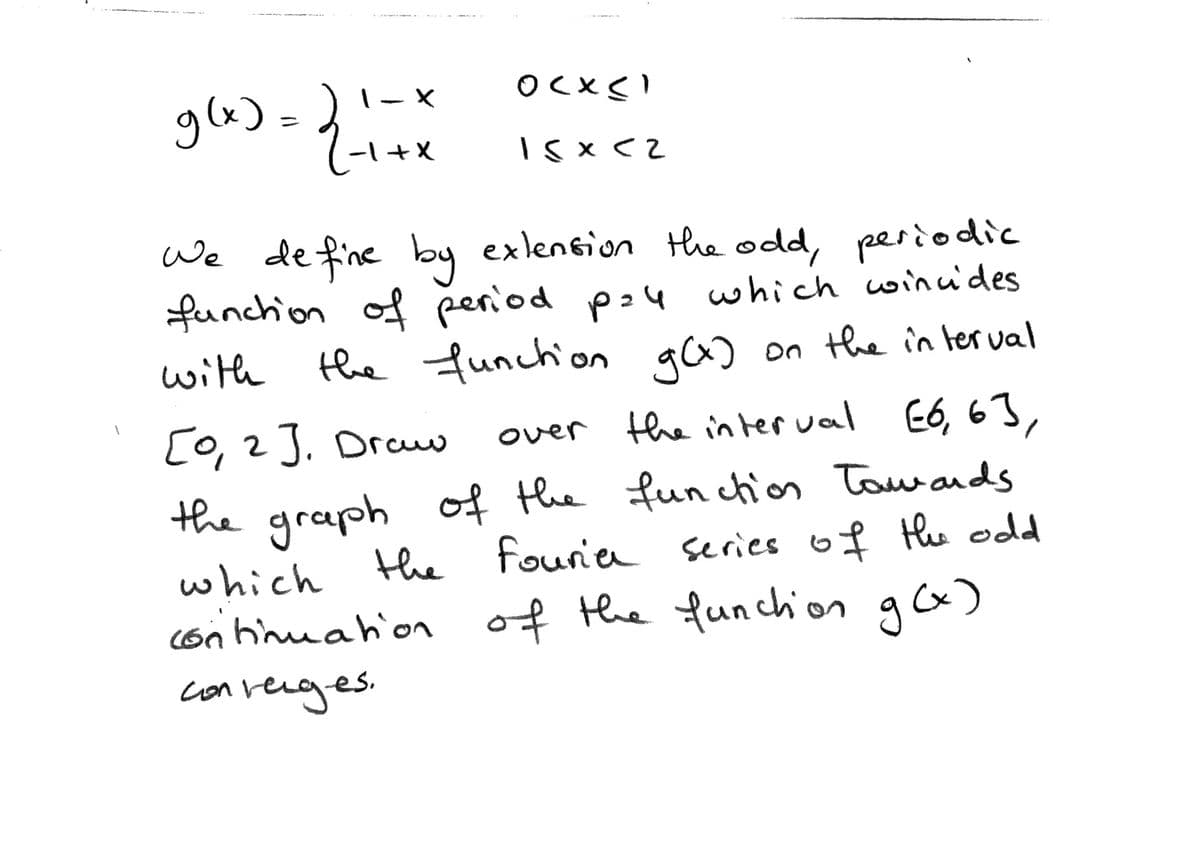 glx) = )!-
-l+X
We de fine by
exlension theodd, periodic
funchion of period p24 which wincides
the funchion ga) on the in terval
with
9C) on the in ter val
[0, 2J. Draw
over the in ter val E6, 63,
the graph of the fun chios Tawands
fourie series o f Hhe odd
which the
(on hinuahion of the funchon g)
converges.
