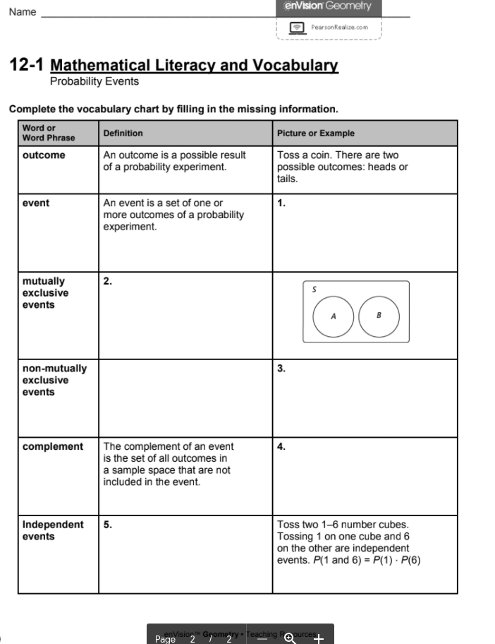 enVision Geometry
Name
PearsonReaize.com
12-1 Mathematical Literacy and Vocabulary
Probability Events
Complete the vocabulary chart by filling in the missing information.
Word or
Word Phrase
Definition
Picture or Example
An outcome is a possible result
of a probability experiment.
Toss a coin. There are two
possible outcomes: heads or
tails.
outcome
An event is a set of one or
more outcomes of a probability
experiment.
event
1.
mutually
exclusive
2.
events
non-mutually
exclusive
3.
events
The complement of an event
is the set of all outcomes in
a sample space that are not
included in the event.
complement
Toss two 1-6 number cubes.
Tossing 1 on one cube and 6
on the other are independent
events. P(1 and 6) = P(1) · P(6)
Independent
events
5.
enVision Grometry• Teaching Repurces
Page
+
