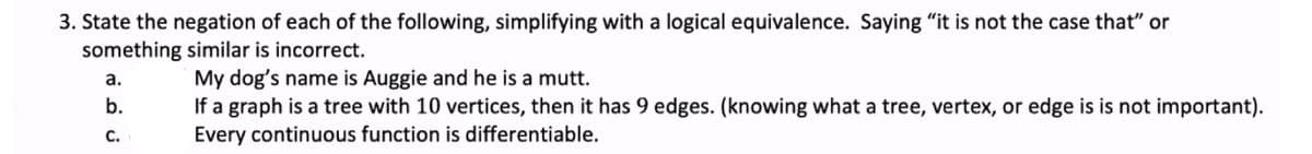 3. State the negation of each of the following, simplifying with a logical equivalence. Saying "it is not the case that" or
something similar is incorrect.
My dog's name is Auggie and he is a mutt.
If a graph is a tree with 10 vertices, then it has 9 edges. (knowing what a tree, vertex, or edge is is not important).
Every continuous function is differentiable.
a.
b.
С.
