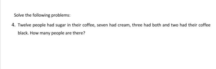 Solve the following problems:
4. Twelve people had sugar in their coffee, seven had cream, three had both and two had their coffee
black. How many people are there?
