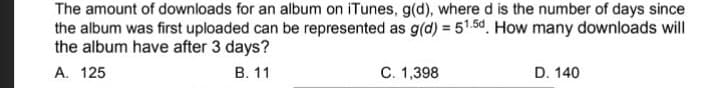 The amount of downloads for an album on iTunes, g(d), where d is the number of days since
the album was first uploaded can be represented as g(d) = 51.5d. How many downloads will
the album have after 3 days?
A. 125
В. 11
C. 1,398
D. 140
