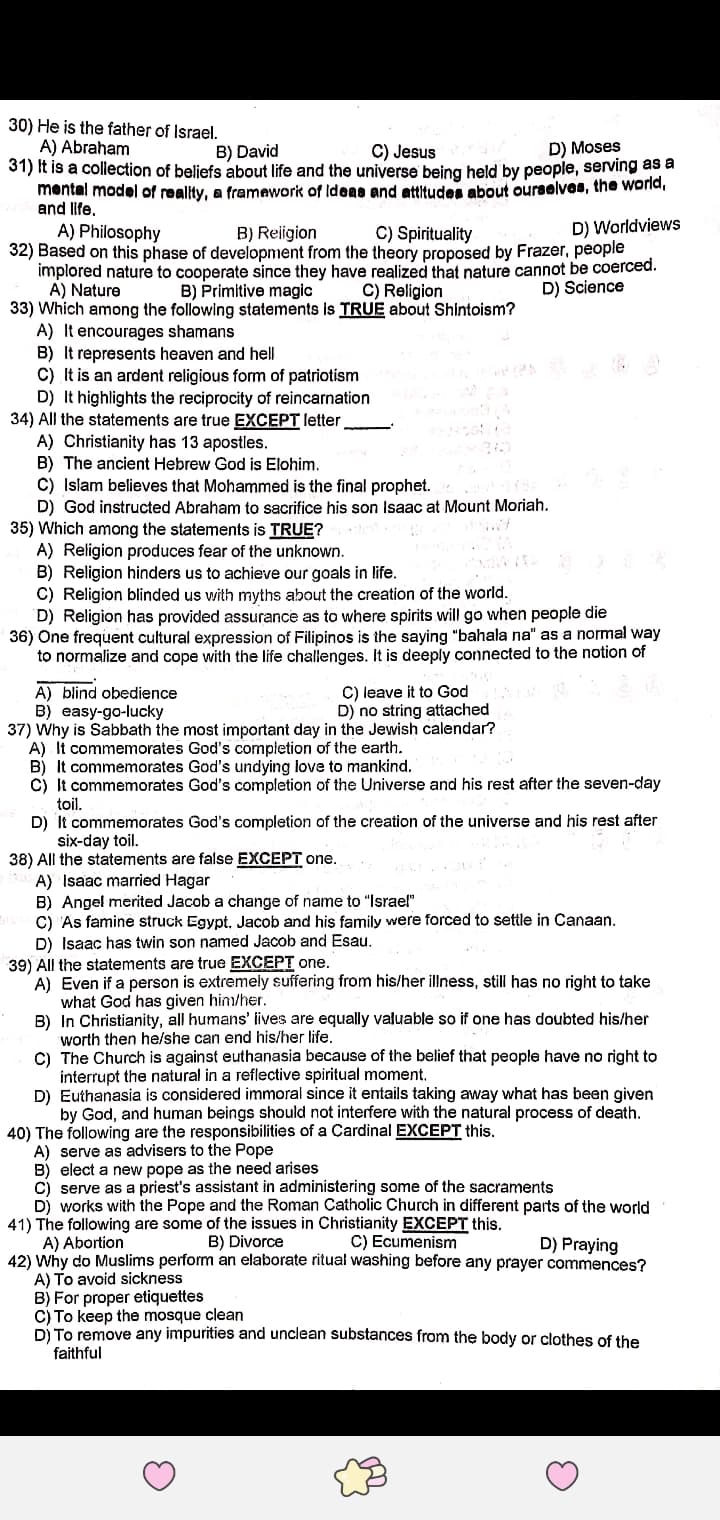 30) He is the father of Israel.
A) Abraham
31) It is a collection of beliefs about life and the universe being held by people, serving as a
mental model of reality, a framework of Ideae and attitudes about ourselves, the world,
and life.
B) David
C) Jesus
D) Moses
C) Spirituality
D) Worldviews
A) Philosophy
32) Based on this phase of development from the theory proposed by Frazer, people
implored nature to cooperate since they have realized that nature cannot be coerced.
A) Nature
33) Which among the following statements is TRUE about Shintoism?
A) It encourages shamans
B) It represents heaven and hell
C) It is an ardent religious form of patriotism
D) It highlights the reciprocity of reincarnation
34) All the statements are true EXCEPT letter
A) Christianity has 13 apostles.
B)
C) Islam believes that Mohammed is the final prophet.
D) God instructed Abraham to sacrifice his son Isaac at Mount Moriah.
35) Which among the statements is TRUE?
A) Religion produces fear of the unknown.
B) Religion hinders us to achieve our goals in life.
C) Religion blinded us with myths about the creation of the world.
D) Religion has provided assurance as to where spirits will go when people die
36) One frequent cultural expression of Filipinos is the saying "bahala na" as a normal way
to normalize and cope with the life challenges. It is deeply connected to the notion of
B) Religion
B) Primitive magic
C) Religion
D) Science
ancient Hebrew God is Elohim.
C) leave it to God
D) no string attached
A) blind obedience
B) easy-go-lucky
37) Why is Sabbath the most important day in the Jewish calendar?
A) It commemorates God's completion of the earth.
B) It commemorates God's undying love to mankind.
c) It commemorates God's completion of the Universe and his rest after the seven-day
toil.
D) It commemorates God's completion of the creation of the universe and hiş rest after
six-day toil.
38) All the statements are false EXCEPT one.
A) Isaac married Hagar
B) Angel merited Jacob a change of name to "Israel"
C) 'As famine struck Egypt, Jacob and his family were forced to settle in Canaan.
D) Isaac has twin son named Jacob and Esau.
39) All the statements are true EXCEPT one.
A) Even if a person is extremely suffering from his/her illness, still has no right to take
what God has given him/her.
B) In Christianity, all humans' lives are equally valuable so if one has doubted his/her
worth then he/she can end his/her life.
C) The Church is against euthanasia because of the belief that people have no right to
interrupt the natural in a reflective spiritual moment.
D) Euthanasia is considered immoral since it entails taking away what has been given
by God, and human beings should not interfere with the natural process of death.
40) The following are the responsibilities of a Cardinal EXCEPT this.
A) serve as advisers to the Pope
B) elect a new pope as the need arises
C) serve as a priest's assistant in administering some of the sacraments
D) works with the Pope and the Roman Catholic Church in different parts of the world
41) The following are some of the issues in Christianity EXCEPT this.
A) Abortion
42) Why do Muslims perform an elaborate ritual washing before any prayer commences?
A) To avoid sickness
B) For proper etiquettes
C) To keep the mosque clean
D) To remove any impurities and unclean substances from the body or clothes of the
faithful
B) Divorce
C) Ecumenism
D) Praying
