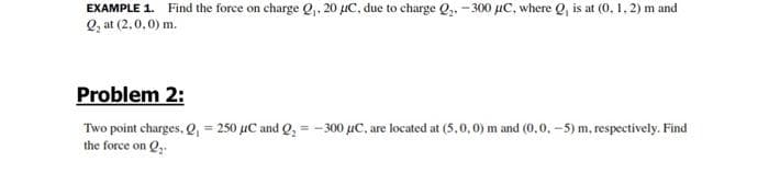 EXAMPLE 1. Find the force on charge Q,. 20 µC, due to charge Q,. -300 µC, where Q, is at (0. 1, 2) m and
Q, at (2,0,0) m.
Problem 2:
Two point charges, e, = 250 µC and Q, = - 300 µC, are located at (5,0,0) m and (0,0. -5) m, respectively. Find
the force on Q,.
