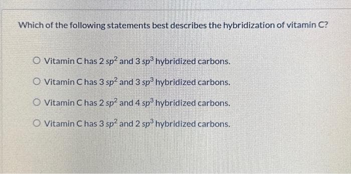 Which of the following statements best describes the hybridization of vitamin C?
O Vitamin C has 2 sp² and 3 sp³ hybridized carbons.
O Vitamin C has 3 sp2 and 3 sp³ hybridized carbons.
O Vitamin C has 2 sp² and 4 sp³ hybridized carbons.
O Vitamin C has 3 sp2 and 2 sp³ hybridized carbons.