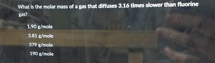 What is the molar mass of a gas that diffuses 3.16 times slower than fluorine
gas?
1.90 g/mole
3.81 g/mole
379 g/mole
190 g/mole