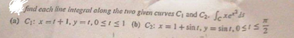 find each line integral along the two given curves C, and C2. fexeds
(a) C: x =1+1,y=t,0<11 (b) C2: x = 1+ sinr, y = sint, 0SS
%3D
