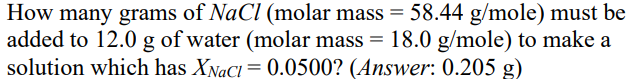 How many grams of NaCl (molar mass = 58.44 g/mole) must be
added to 12.0 g of water (molar mass = 18.0 g/mole) to make a
solution which has XNaCI= 0.0500? (Answer: 0.205 g)