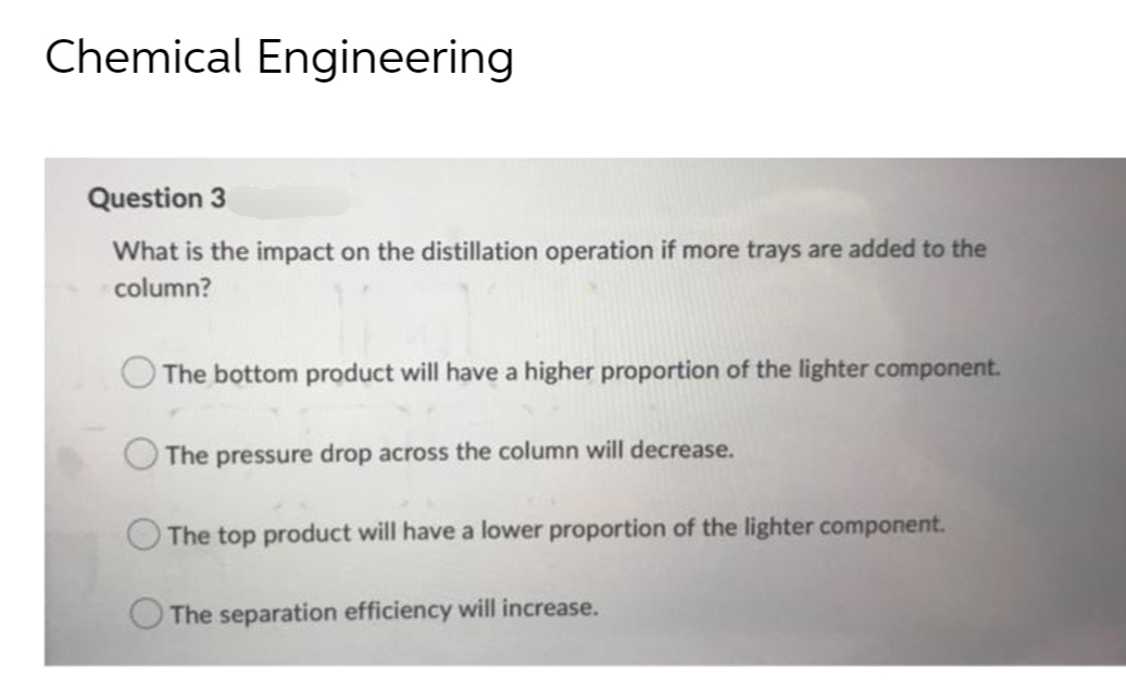 Chemical Engineering
Question 3
What is the impact on the distillation operation if more trays are added to the
column?
The bottom product will have a higher proportion of the lighter component.
The pressure drop across the column will decrease.
The top product will have a lower proportion of the lighter component.
The separation efficiency will increase.