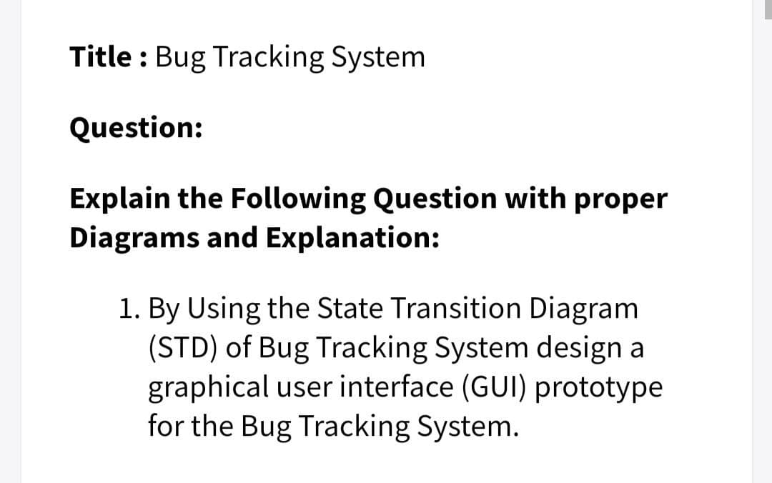 Title : Bug Tracking System
Question:
Explain the Following Question with proper
Diagrams and Explanation:
1. By Using the State Transition Diagram
(STD) of Bug Tracking System design a
graphical user interface (GUI) prototype
for the Bug Tracking System.
