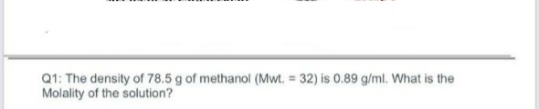 Q1: The density of 78.5 g of methanol (Mwt. = 32) is 0.89 g/ml. What is the
Molality of the solution?
